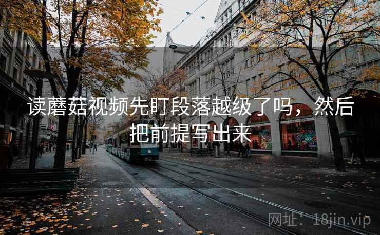 读蘑菇视频先盯段落越级了吗,然后把前提写出来 读蘑菇视频先盯段落越级了吗,然后把前提写出来