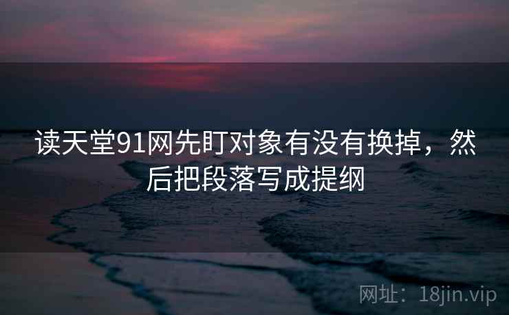 读天堂91网先盯对象有没有换掉，然后把段落写成提纲