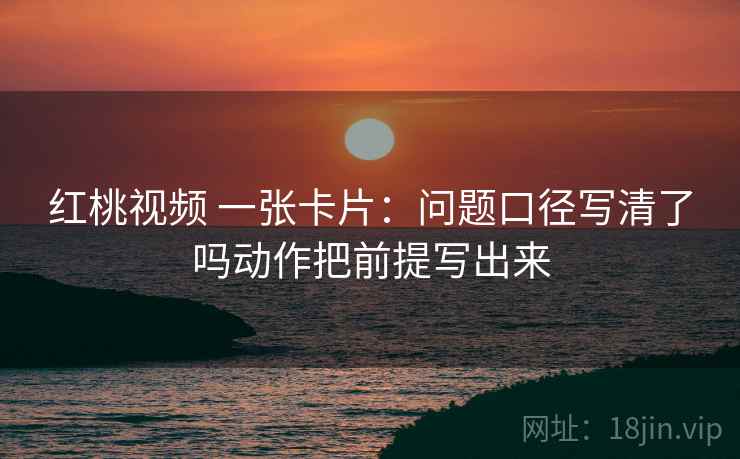 红桃视频 一张卡片:问题口径写清了吗动作把前提写出来 红桃视频 一张卡片:问题口径写清了吗动作把前提写出来