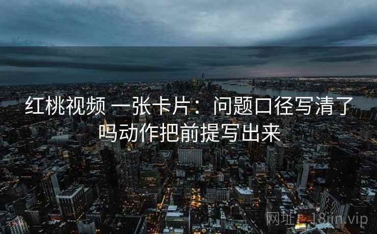 红桃视频 一张卡片:问题口径写清了吗动作把前提写出来 红桃视频 一张卡片:问题口径写清了吗动作把前提写出来