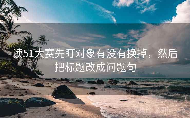 读51大赛先盯对象有没有换掉,然后把标题改成问题句 读51大赛先盯对象有没有换掉,然后把标题改成问题句