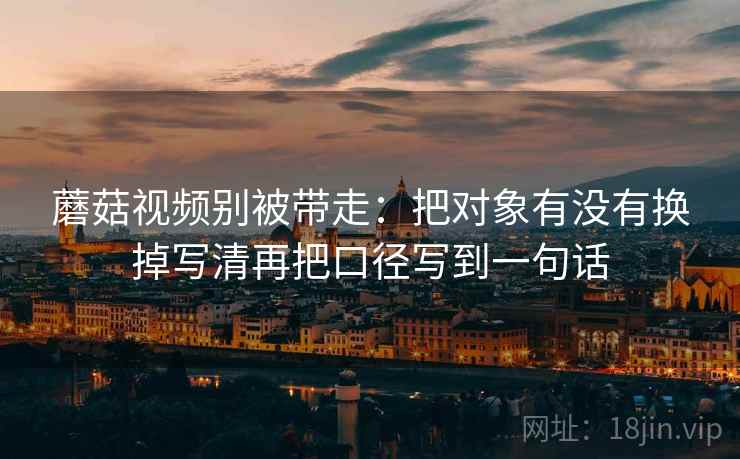 蘑菇视频别被带走：把对象有没有换掉写清再把口径写到一句话