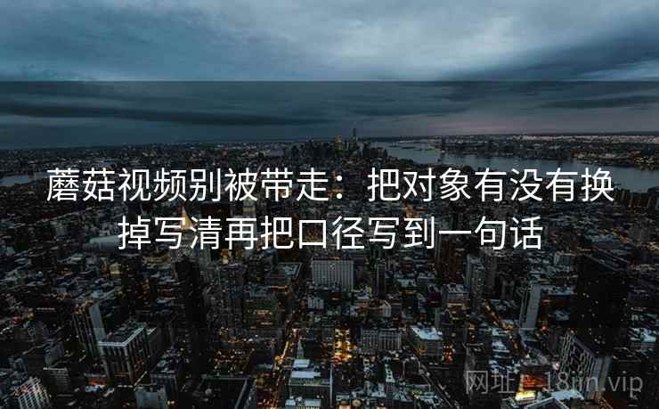 蘑菇视频别被带走：把对象有没有换掉写清再把口径写到一句话