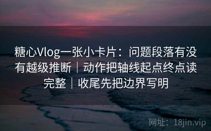 糖心Vlog一张小卡片：问题段落有没有越级推断｜动作把轴线起点终点读完整｜收尾先把边界写明